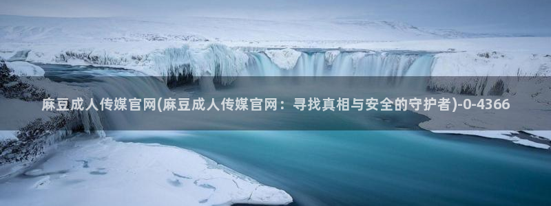 麻豆演员图鉴：麻豆成人传媒官网(麻豆成人传媒官网：寻找真相与安全的守护者